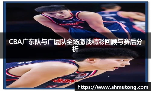 CBA广东队与广厦队全场激战精彩回顾与赛后分析
